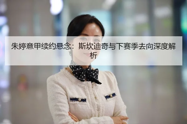 朱婷意甲续约悬念：斯坎迪奇与下赛季去向深度解析